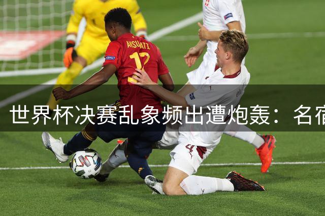 世界杯决赛乱象频出遭炮轰：名宿怒斥FIFA专业度崩塌