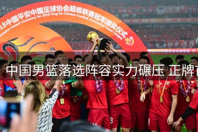 中国男篮落选阵容实力碾压 正牌首发恐难招架