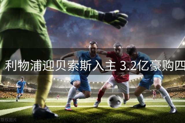 利物浦迎贝索斯入主 3.2亿豪购四将引关注