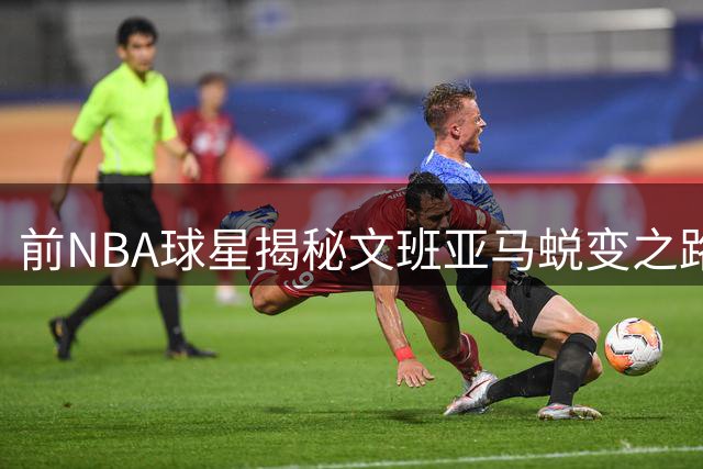 前NBA球星揭秘文班亚马蜕变之路：从沉默羔羊到强硬反击