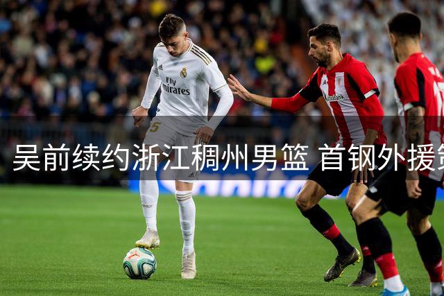 吴前续约浙江稠州男篮 首钢外援策略引热议 前CBA球员点评中日联赛差异