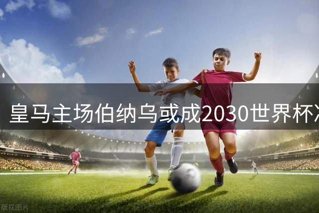 皇马主场伯纳乌或成2030世界杯决赛首选 场地优势与噪音困扰并存