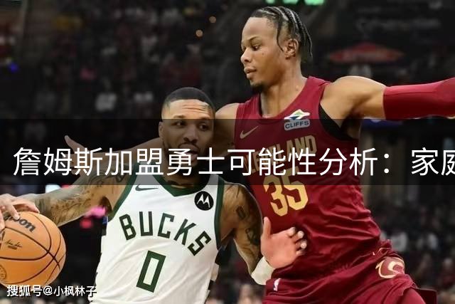 詹姆斯加盟勇士可能性分析：家庭因素与战术适配成关键考量
