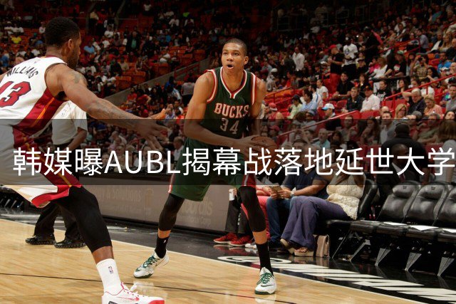 韩媒曝AUBL揭幕战落地延世大学 11月启幕主客场制