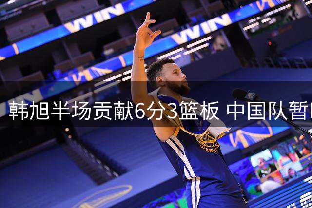 韩旭半场贡献6分3篮板 中国队暂时落后美国队