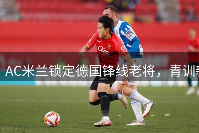 AC米兰锁定德国锋线老将，青训新星或成未来核心